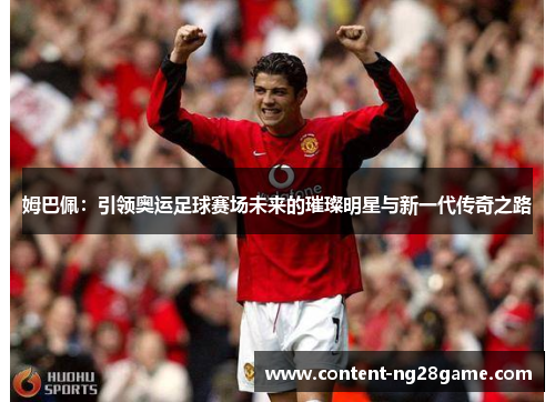 姆巴佩：引领奥运足球赛场未来的璀璨明星与新一代传奇之路