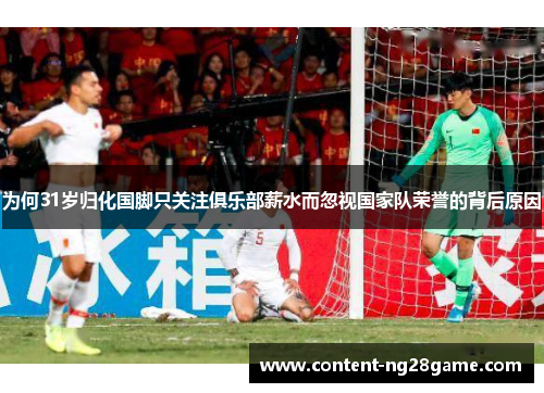 为何31岁归化国脚只关注俱乐部薪水而忽视国家队荣誉的背后原因