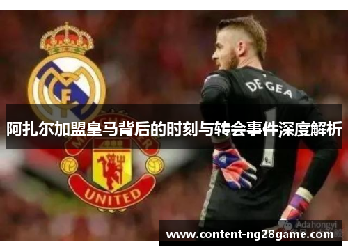 阿扎尔加盟皇马背后的时刻与转会事件深度解析