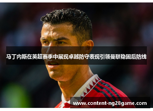 马丁内斯在英超赛季中展现卓越防守表现引领曼联稳固后防线