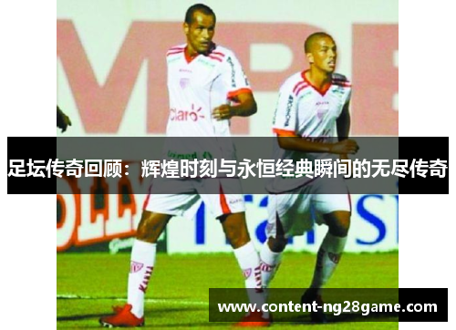 足坛传奇回顾：辉煌时刻与永恒经典瞬间的无尽传奇