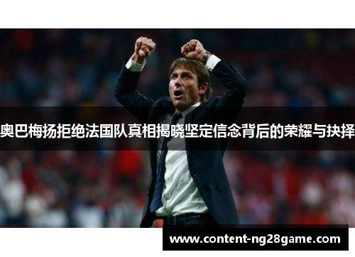 奥巴梅扬拒绝法国队真相揭晓坚定信念背后的荣耀与抉择