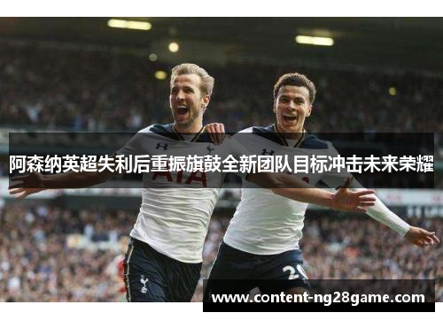 阿森纳英超失利后重振旗鼓全新团队目标冲击未来荣耀 阿森纳英超失利后重振旗鼓全新团队目标冲击未来荣耀